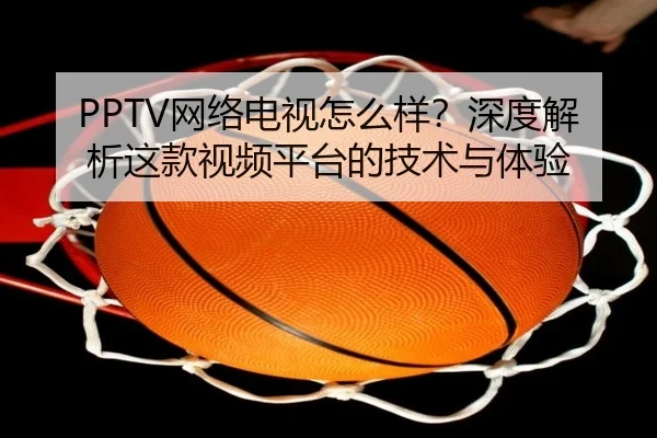 PPTV网络电视怎么样？深度解析这款视频平台的技术与体验